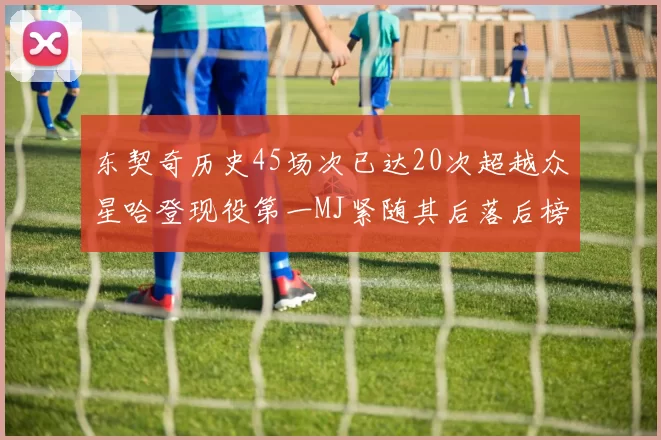 东契奇历史45场次已达20次超越众星哈登现役第一MJ紧随其后落后榜首100场