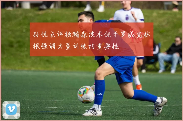孙悦点评杨瀚森技术优于罗威克林根强调力量训练的重要性